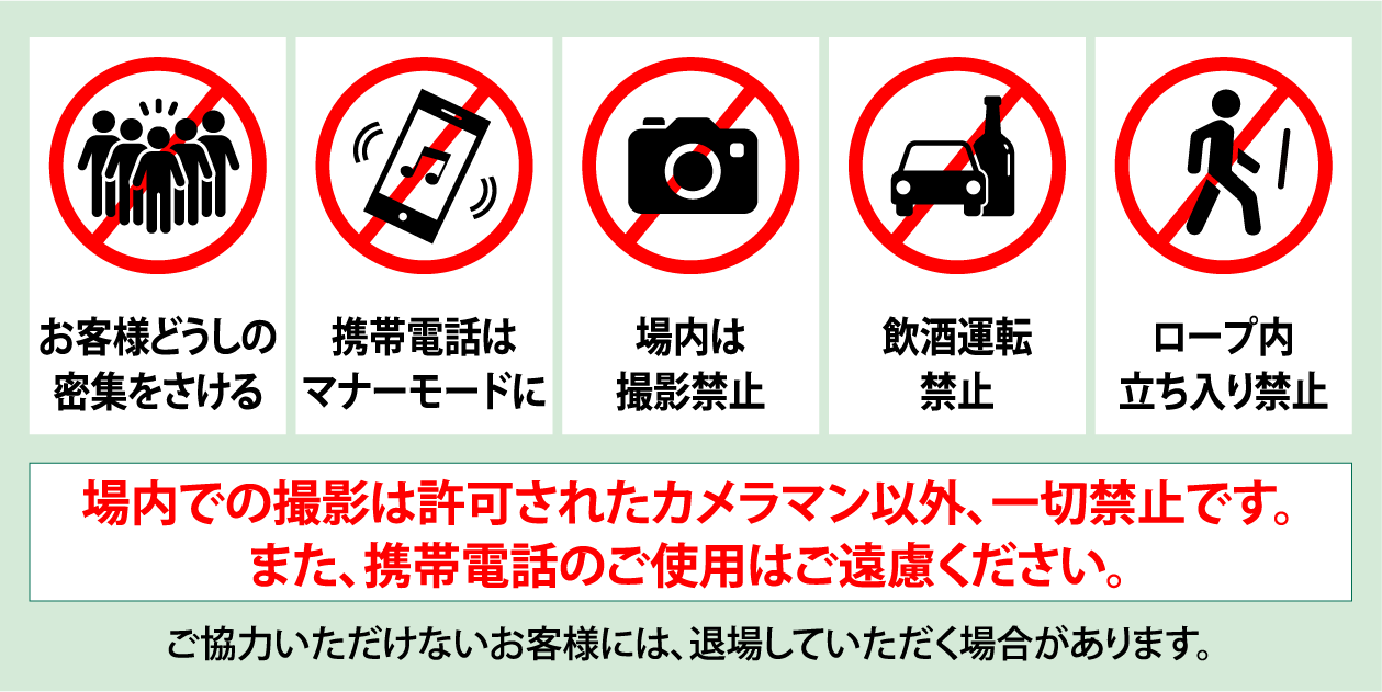 お客様どうしの密集をさける 携帯電話はマナーモードに 場内は撮影禁止 飲酒運転禁止 ロープ内立ち入り禁止 場内での撮影は許可されたカメラマン以外、一切禁止です。また、携帯電話のご使用はご遠慮ください。ご協力いただけないお客様には、退場していただく場合があります。